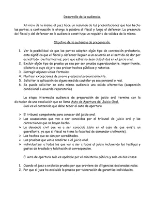 Desarrollo de la audiencia.
Al inicio de la misma el juez hace un resumen de las presentaciones que han hecho
las partes, a continuación le otorga la palabra al fiscal y luego al defensor. La presencia
del fiscal y del defensor en la audiencia constituye un requisito de validez de la misma.
Objetivo de la audiencia de preparación.
1. Ver la posibilidad de que las partes adopten algún tipo de convención probatoria,
esto significa que el fiscal y defensor lleguen a un acuerdo en el sentido de dar por
acreditado ciertos hechos, para que estos no sean discutidos en el juicio oral.
2. Excluir algún tipo de prueba ya sea por ser prueba superabundante, impertinente,
dilatoria o cuyo objeto sea probar hechos públicos y notorios.
3. Corregir algunos vicios formales.
4. Plantear excepciones de previo y especial pronunciamiento.
5. Solicitar la aplicación de alguna medida cautelar ya sea personal o real.
6. Se puede solicitar en esta misma audiencia una salida alternativa (suspensión
condicional o acuerdo reparatorio)
La etapa intermedia audiencia de preparación de juicio oral termina con la
dictacion de una resolución que se llama Auto de Apertura del Juicio Oral.
Cual es el contenido que debe tener el auto de apertura
 El tribunal competente para conocer del juicio oral.
 Las acusaciones que van a ser conocidas por el tribunal de juicio oral y las
correcciones que se hayan hecho.
 La demanda civil que va a ser conocida (solo en el caso de que exista un
querellante, ya que el fiscal no tiene la facultad de demandar civilmente).
 Los hechos que se dan por acreditados.
 Las pruebas que van a rendirse e el juicio oral.
 individualizar a todos los que van a ser citados al juicio incluyendo los testigos y
gastos de traslado y habitación si corresponden.
El auto de apertura solo es apelable por el ministerio público y solo en dos casos:
1. Cuando el juez a excluido prueba por que proviene de diligencias declaradas nulas.
2. Por que el juez ha excluido la prueba por vulneración de garantías individuales.
 