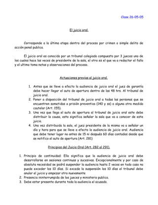 Clase 26-05-05
El juicio oral.
Corresponde a la última etapa dentro del proceso por crimen o simple delito de
acción penal publica.
El juicio oral es conocido por un tribunal colegiado compuesto por 3 jueces uno de
los cuales hace las veces de presidente de la sala, el otro es el que va a redactar el fallo
y el ultimo toma notas y observaciones del proceso.
Actuaciones previas al juicio oral.
1. Antes que se lleve a efecto la audiencia de juicio oral el juez de garantía
debe hacer llegar el auto de apertura dentro de las 48 hrs. Al tribunal de
juicio oral.
2. Poner a disposición del tribunal de juicio oral a todas las personas que se
encuentren sometidas a prisión preventiva (140 y ss) o alguna otra medida
cautelar (Art. 155).
3. Una vez que llega el auto de apertura al tribunal de juicio oral este debe
distribuir la causa, esto significa señalar la sala que va a conocer de este
juicio.
4. Una vez distribuida la sala, el juez presidente de la misma va a señalar un
día y hora para que se lleve a efecto la audiencia de juicio oral. Audiencia
que debe tener lugar no antes de 15 ni después 60 días contados desde que
se notifico el auto de apertura (Art. 281)
Principios del Juicio Oral (Art. 282 al 291).
1. Principio de continuidad: Ello significa que la audiencia de juicio oral debe
desarrollarse en sesiones continuas y sucesivas. Excepcionalmente y por caso de
absoluta necesidad se podrá suspender la audiencia hasta 2 veces en todo caso no
puede exceder los 10 días. Si excede la suspensión los 10 días el tribunal debe
anular el juicio y empezar otro nuevamente
2. Presencia ininterrumpida de los jueces y ministerio publico.
3. Debe estar presente durante toda la audiencia el acusado.
 