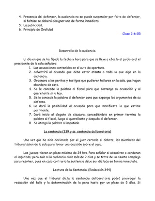 4. Presencia del defensor, la audiencia no se puede suspender por falta de defensor,
si faltase se deberá designar uno de forma inmediata.
5. La publicidad.
6. Principio de Oralidad
Clase 2-6-05
Desarrollo de la audiencia.
El día en que se ha fijado la fecha y hora para que se lleve a efecto el juicio oral el
presidente de la sala señalara:
1. Las acusaciones contenidas en el auto de apertura.
2. Advertirá al acusado que debe estar atento a todo lo que oiga en la
audiencia.
3. Ordenara a los peritos y testigos que pudieren hallarse en la sala, que hagan
abandono de esta.
4. Se le concede la palabra al fiscal para que sostenga su acusación y al
querellante si lo hay.
5. Se le concede la palabra al defensor para que exponga los argumentos de su
defensa.
6. Le dará la posibilidad al acusado para que manifieste lo que estime
pertinente.
7. Dará inicio al alegato de clausura, concediéndole en primer termino la
palabra al fiscal, luego al querellante y después al defensor.
8. Se otorga la palabra al imputado.
La sentencia (339 y ss, sentencia deliberatoria)
Una vez que ha sido declarado por el juez cerrado el debate, los miembros del
tribunal salen de la sala para tomar una decisión sobre el caso.
Los jueces tienen un plazo máximo de 24 hrs. Para señalar si absuelven o condenan
al imputado; pero solo si la audiencia dura más de 2 días y se trate de un asunto complejo
para resolver, pues en caso contrario la sentencia debe ser dictada en forma inmediata.
Lectura de la Sentencia. (Redacción 344)
Una vez que el tribunal dicta la sentencia deliberatoria podrá prorrogar la
redacción del fallo y la determinación de la pena hasta por un plazo de 5 días. Si
 