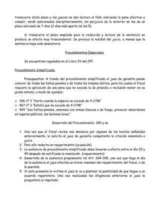 transcurre dicho plazo y los jueces no dan lectura al fallo indicando la pena efectiva a
cumplir, serán sancionados disciplinariamente, sin perjuicio de lo anterior se les da un
plazo adicional de 7 días (2 días más aparte de los 5).
Si transcurre el plazo ampliado para la redacción y lectura de la sentencia se
produce un efecto muy trascendental. Se provoca la nulidad del juicio, a menos que la
sentencia haya sido absolutoria.
Procedimientos Especiales.
Se encuentran regulados en el Libro IV del CPP.
Procedimiento Simplificado.
Presupuestos: A través del procedimiento simplificado el juez de garantía puede
conocer de todas las faltas penales o de todos los simples delitos, para los cuales el fiscal
requiera la aplicación de una pena que no exceda la de presidio o reclusión menor en su
grado mínimo, a modo de ejemplo:
 346 nº 3 “Hurto cuando la especie no excede de 4 UTM”
 467 nº 3 “Estafa que no exceda de 4 UTM”
 494 “Son faltas penales, amenaza con armas blancas o de fuego, provocar desordenes
en lugares públicos, las lesiones leves.”
Desarrollo del Procedimiento. 390 y ss
1. Una vez que el fiscal recibe una denuncia por algunos de los hechos señalados
anteriormente, le solicita al juez de garantía competente la citación inmediata a
juicio.
2. Para ello redacta un requerimiento (acusación)
3. La audiencia de procedimiento simplificado debe llevarse a efecto entre el día 20 y
40 después de notificada la resolución (requerimiento)
4. Desarrollo de la audiencia propiamente tal Art. 394-395, una vez que llega el día
de la audiencia el juez efectúa un breve resumen del requerimiento del fiscal, o de
la querella.
5. Si esta presenta la victima el juez le va a plantear la posibilidad de que llegue a un
acuerdo reparatorio. Una vez realizadas las diligencias anteriores el juez le
preguntara al imputado:
 