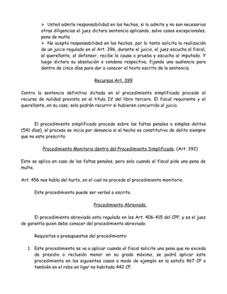  Usted admite responsabilidad en los hechos, si lo admite y no son necesarios
otras diligencias el juez dictara sentencia aplicando, salvo casos excepcionales,
pena de multa.
 No acepta responsabilidad en los hechos, por lo tanto solicita la realización
de un juicio regulado en el Art. 396, durante el juicio, el juez escucha al fiscal,
al querellante, al defensor, recibe la causa a prueba y escucha al imputado. Y
luego dictara su absolución o condena respectiva, fijando una audiencia para
dentro de cinco días para dar a conocer el texto escrito de la sentencia.
Recursos Art. 399
Contra la sentencia definitiva dictada en el procedimiento simplificado procede el
recurso de nulidad previsto en el titulo IV del libro tercero. El fiscal requirente y el
querellante, en su caso, solo podrán recurrir si hubieren concurrido al juicio.
El procedimiento simplificado procede sobre las faltas penales o simples delitos
(541 días), el proceso se inicia por denuncia si el hecho es constitutivo de delito siempre
que no este prescrito.
Procedimiento Monitorio dentro del Procedimiento Simplificado. (Art. 392)
Este se aplica en caso de las faltas penales, pero solo cuando el fiscal pide una pena de
multa.
Art. 456 nos habla del hurto, en el cual no procede el procedimiento monitorio.
Este procedimiento puede ser verbal o escrito.
Procedimiento Abreviado.
El procedimiento abreviado esta regulado en los Art. 406-415 del CPP, y es el juez
de garantía quien debe conocer del procedimiento abreviado.
Requisitos o presupuestos del procedimiento:
1. Este procedimiento se va a aplicar cuando el fiscal solicite una pena que no exceda
de presidio o reclusión menor en su grado máximo, se podrá aplicar este
procedimiento en los siguientes casos a modo de ejemplo en la estafa 467 CP o
también en el robo en ligar no habitado 442 CP.
 