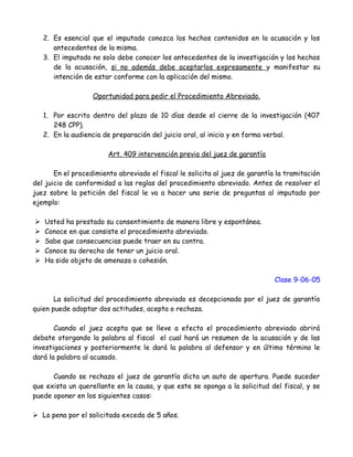 2. Es esencial que el imputado conozca los hechos contenidos en la acusación y los
antecedentes de la misma.
3. El imputado no solo debe conocer los antecedentes de la investigación y los hechos
de la acusación, si no además debe aceptarlos expresamente y manifestar su
intención de estar conforme con la aplicación del mismo.
Oportunidad para pedir el Procedimiento Abreviado.
1. Por escrito dentro del plazo de 10 días desde el cierre de la investigación (407
248 CPP).
2. En la audiencia de preparación del juicio oral, al inicio y en forma verbal.
Art. 409 intervención previa del juez de garantía
En el procedimiento abreviado el fiscal le solicita al juez de garantía la tramitación
del juicio de conformidad a las reglas del procedimiento abreviado. Antes de resolver el
juez sobre la petición del fiscal le va a hacer una serie de preguntas al imputado por
ejemplo:
 Usted ha prestado su consentimiento de manera libre y espontánea.
 Conoce en que consiste el procedimiento abreviado.
 Sabe que consecuencias puede traer en su contra.
 Conoce su derecho de tener un juicio oral.
 Ha sido objeto de amenaza o cohesión.
Clase 9-06-05
La solicitud del procedimiento abreviado es decepcionada por el juez de garantía
quien puede adoptar dos actitudes, acepta o rechaza.
Cuando el juez acepta que se lleve a efecto el procedimiento abreviado abrirá
debate otorgando la palabra al fiscal el cual hará un resumen de la acusación y de las
investigaciones y posteriormente le dará la palabra al defensor y en último término le
dará la palabra al acusado.
Cuando se rechaza el juez de garantía dicta un auto de apertura. Puede suceder
que exista un querellante en la causa, y que este se oponga a la solicitud del fiscal, y se
puede oponer en los siguientes casos:
 La pena por el solicitada exceda de 5 años.
 
