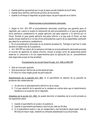  Cuando plantea agravantes por lo que la pena exceda también de los 5 años.
 Cuando hace distinta calificación jurídica de los hechos.
 Cuando le atribuya al imputado un grado mayor de participación en el delito.
Observaciones al procedimiento abreviado.
 Según el Art. 412 CPP el procedimiento abreviado constituye una garantía para el
imputado, por cuanto si acepta la realización de este procedimiento y el juez de garantía
dicta sentencia condenatoria no puede aplicarle una pena superior a la solicita por el
fiscal. Incluso el juez puede aplicarle una pena inferior a la que pide el fiscal, es mas
puede incluso absolverlo si no hay otros antecedentes a parte de su espontánea confesión
que amerite su sentencia condenatoria.
 En el procedimiento abreviado no se presenta pruebas Ej. Testigos ni peritos ni nada
durante el desarrollo de la audiencia.
 Art. 414 CPP en contra de la sentencia dictada en un procedimiento abreviado procede
el recurso de apelación en ambos efectos, incluso la propia corte de apelaciones podrá
observar si concurren o no los requerimientos para su aplicación (es un procedimiento
mas negociado ya que no hay pruebas).
Procedimiento de Acción Penal Privada. Art. 400 al 404 CPP
 Solo se inicia por querella.
 Solo procede por delitos de acción penal privada.
 El fiscal no tiene ningún grado de participación.
Desistimiento de la querella Art. 401: Si el querellante se desiste de su querella se
producen dos consecuencias:
1. Se decreta el sobreseimiento definitivo de la causa.
2. Y al que desistió de la querella se le condena en costas salvo que el desistimiento
obedezca a un acuerdo con el imputado.
Abandono de la acción Art. 402: Se puede decretar el abandono de la acción privada en
los siguientes casos:
1. Cuando el querellante no acude a la audiencia.
2. Cuando el querellante permanece inactivo por más de 30 días.
3. Si el querellante muere o cae en incapacidad y sus herederos dejan pasar más de
90 días sin hacer nada, también se entiende abandonada la acción privada.
 