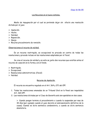 Clase 16-06-05
Los Recursos en el nuevo sistema.
Medio de impugnación por el cual se pretende dejar sin efecto una resolución
dictada por el juez.
 Apelación.
 Hecho.
 Nulidad.
 Reposición.
 Queja.
 Recurso procedimiento de remisión.
Observaciones al recurso de nulidad.
Es un recurso restringido, es excepcional no procede en contra de todas las
resoluciones y procede incluso en las resoluciones adoptadas por el fiscal.
Se crea el recurso de nulidad y en este se junta dos recursos que existían antes el
recurso de casación en la forma y en el fondo.
 Restringido.
 Excepcional.
 Resoluciones administrativas. (fiscal)
 Nulidad.
Recurso de Apelación.
El recurso se encuentra regulado en el Art. 364 y 371 del CPP.
1. Todas las resoluciones emanadas de un Tribunal Oral en lo Penal son inapelables
Art. 364 CPP.
2. Las resoluciones dictadas por el Juez de Garantía solo son apelables en dos casos.
 Cuando pongan termino al procedimiento o cuando la suspendan por mas de
30 días (por ejemplo cuando el juez decreta el sobreseimiento definitivo de la
causa). Cuando se dicta sentencia condenatoria, o cuando se dicta sentencia
absolutoria.
 