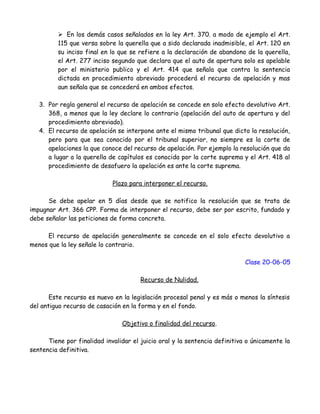 En los demás casos señalados en la ley Art. 370. a modo de ejemplo el Art.
115 que versa sobre la querella que a sido declarada inadmisible, el Art. 120 en
su inciso final en lo que se refiere a la declaración de abandono de la querella,
el Art. 277 inciso segundo que declara que el auto de apertura solo es apelable
por el ministerio publico y el Art. 414 que señala que contra la sentencia
dictada en procedimiento abreviado procederá el recurso de apelación y mas
aun señala que se concederá en ambos efectos.
3. Por regla general el recurso de apelación se concede en solo efecto devolutivo Art.
368, a menos que la ley declare lo contrario (apelación del auto de apertura y del
procedimiento abreviado).
4. El recurso de apelación se interpone ante el mismo tribunal que dicto la resolución,
pero para que sea conocido por el tribunal superior, no siempre es la corte de
apelaciones la que conoce del recurso de apelación. Por ejemplo la resolución que da
a lugar a la querella de capítulos es conocida por la corte suprema y el Art. 418 al
procedimiento de desafuero la apelación es ante la corte suprema.
Plazo para interponer el recurso.
Se debe apelar en 5 días desde que se notifico la resolución que se trata de
impugnar Art. 366 CPP. Forma de interponer el recurso, debe ser por escrito, fundado y
debe señalar las peticiones de forma concreta.
El recurso de apelación generalmente se concede en el solo efecto devolutivo a
menos que la ley señale lo contrario.
Clase 20-06-05
Recurso de Nulidad.
Este recurso es nuevo en la legislación procesal penal y es más o menos la síntesis
del antiguo recurso de casación en la forma y en el fondo.
Objetivo o finalidad del recurso.
Tiene por finalidad invalidar el juicio oral y la sentencia definitiva o únicamente la
sentencia definitiva.
 