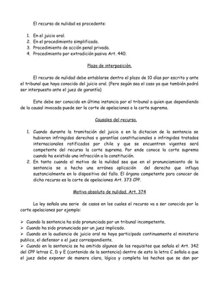 El recurso de nulidad es procedente:
1. En el juicio oral.
2. En el procedimiento simplificado.
3. Procedimiento de acción penal privada.
4. Procedimiento por extradición pasiva Art. 440.
Plazo de interposición.
El recurso de nulidad debe entablarse dentro el plazo de 10 días por escrito y ante
el tribunal que haya conocido del juicio oral. (Pero según sea el caso ya que también podrá
ser interpuesto ante el juez de garantía)
Este debe ser conocido en última instancia por el tribunal a quien que dependiendo
de la causal invocada puede ser la corte de apelaciones o la corte suprema.
Causales del recurso.
1. Cuando durante la tramitación del juicio o en la dictacion de la sentencia se
hubieren infringidos derechos o garantías constitucionales o infringidos tratados
internacionales ratificados por chile y que se encuentren vigentes será
competente del recurso la corte suprema. Por ende conoce la corte suprema
cuando ha existido una infracción a la constitución.
2. En tanto cuando el motivo de la nulidad sea que en el pronunciamiento de la
sentencia se a hecho una errónea aplicación del derecho que influya
sustancialmente en lo dispositivo del fallo. El órgano competente para conocer de
dicho recurso es la corte de apelaciones Art. 373 CPP.
Motivo absoluto de nulidad. Art. 374
La ley señala una serie de casos en los cuales el recurso va a ser conocido por la
corte apelaciones por ejemplo:
 Cuando la sentencia ha sido pronunciada por un tribunal incompetente.
 Cuando ha sido pronunciada por un juez implicado.
 Cuando en la audiencia de juicio oral no haya participado continuamente el ministerio
publico, el defensor o el juez correspondiente.
 Cuando en la sentencia se ha omitido algunos de los requisitos que señala el Art. 342
del CPP letras C, D y E (contenido de la sentencia) dentro de esto la letra C señala a que
el juez debe exponer de manera clara, lógica y completa los hechos que se dan por
 
