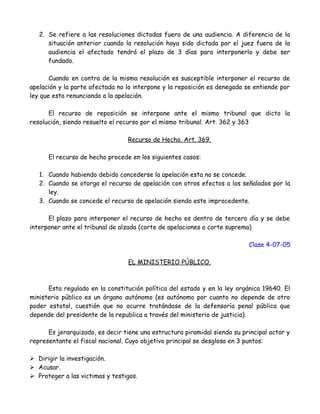 2. Se refiere a las resoluciones dictadas fuera de una audiencia. A diferencia de la
situación anterior cuando la resolución haya sido dictada por el juez fuera de la
audiencia el afectado tendrá el plazo de 3 días para interponerlo y debe ser
fundado.
Cuando en contra de la misma resolución es susceptible interponer el recurso de
apelación y la parte afectada no lo interpone y la reposición es denegada se entiende por
ley que esta renunciando a la apelación.
El recurso de reposición se interpone ante el mismo tribunal que dicto la
resolución, siendo resuelto el recurso por el mismo tribunal. Art. 362 y 363
Recurso de Hecho. Art. 369.
El recurso de hecho procede en los siguientes casos:
1. Cuando habiendo debido concederse la apelación esta no se concede.
2. Cuando se otorga el recurso de apelación con otros efectos a los señalados por la
ley.
3. Cuando se concede el recurso de apelación siendo este improcedente.
El plazo para interponer el recurso de hecho es dentro de tercero día y se debe
interponer ante el tribunal de alzada (corte de apelaciones o corte suprema)
Clase 4-07-05
EL MINISTERIO PÚBLICO.
Esta regulado en la constitución política del estado y en la ley orgánica 19640. El
ministerio público es un órgano autónomo (es autónomo por cuanto no depende de otro
poder estatal, cuestión que no ocurre tratándose de la defensoría penal pública que
depende del presidente de la republica a través del ministerio de justicia).
Es jerarquizado, es decir tiene una estructura piramidal siendo su principal actor y
representante el fiscal nacional. Cuyo objetivo principal se desglosa en 3 puntos:
 Dirigir la investigación.
 Acusar.
 Proteger a las victimas y testigos.
 