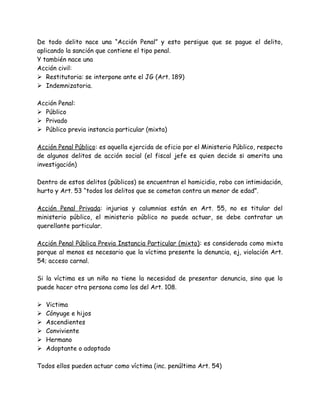 De todo delito nace una “Acción Penal” y esto persigue que se pague el delito,
aplicando la sanción que contiene el tipo penal.
Y también nace una
Acción civil:
 Restitutoria: se interpone ante el JG (Art. 189)
 Indemnizatoria.
Acción Penal:
 Público
 Privado
 Público previa instancia particular (mixta)
Acción Penal Público: es aquella ejercida de oficio por el Ministerio Público, respecto
de algunos delitos de acción social (el fiscal jefe es quien decide si amerita una
investigación)
Dentro de estos delitos (públicos) se encuentran el homicidio, robo con intimidación,
hurto y Art. 53 “todos los delitos que se cometan contra un menor de edad”.
Acción Penal Privada: injurias y calumnias están en Art. 55, no es titular del
ministerio público, el ministerio público no puede actuar, se debe contratar un
querellante particular.
Acción Penal Pública Previa Instancia Particular (mixto): es considerada como mixta
porque al menos es necesario que la víctima presente la denuncia, ej, violación Art.
54; acceso carnal.
Si la víctima es un niño no tiene la necesidad de presentar denuncia, sino que lo
puede hacer otra persona como los del Art. 108.
 Victima
 Cónyuge e hijos
 Ascendientes
 Conviviente
 Hermano
 Adoptante o adoptado
Todos ellos pueden actuar como víctima (inc. penúltimo Art. 54)
 