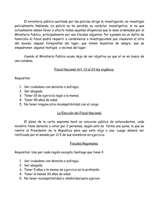 El ministerio público auxiliado por las policías dirige la investigación, no investigan
policialmente hablando. La policía no ha perdido su carácter investigativo; si no que
actualmente deben llevar a afecto todas aquellas diligencias que le sean ordenadas por el
Ministerio Publico, principalmente por sus fiscales adjuntos. Por ejemplo en un delito de
homicidio el fiscal podrá requerir a carabineros o investigaciones que clausuren el sitio
del suceso, saquen fotografías del lugar, que tomen muestras de sangre, que se
empadronen algunos testigos o vecinos del lugar.
Cuando el Ministerio Publico acusa deja de ser objetivo ya que el va en busca de
una condena.
Fiscal Nacional Art. 13 al 23 ley orgánica.
Requisitos:
1. Ser ciudadano con derecho a sufragio.
2. Ser abogado.
3. Tener 10 de ejercicio legal a lo menos.
4. Tener 40 años de edad.
5. No tener ninguna otra incompatibilidad con el cargo.
La Elección del Fiscal Nacional.
El pleno de la corte suprema hará un concurso público de antecedentes, cada
ministro tiene derecho a votar por 2 personas, según esto se forma una quina, la que se
remite al Presidente de la Republica para que este elija a uno. Luego deberá ser
ratificado por el senado por 2/3 de sus miembros en ejercicio.
Fiscales Regionales.
Requisitos: Uno por cada región excepto Santiago que tiene 4
1. Ser ciudadano con derecho a sufragio.
2. Ser abogado.
3. Tener 5 años a lo menos de ejercicio en la profesión.
4. Tener al menos 30 años de edad.
5. No tener incompatibilidad o inhabilidad para ejercer.
 