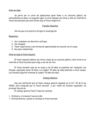 Como se elige.
Se parte por la corte de apelaciones quien llama a un concurso público de
antecedentes en pleno, en segundo lugar la corte designa una terna y esta es remitida al
fiscal nacional para que este último elija al fiscal respectivo.
Fiscales Adjuntos.
Son los que en la práctica dirigen la investigación.
Requisitos:
1. Ser ciudadano con derecho a sufragio.
2. Ser abogado.
3. Tener experiencia y una formación especializada de acuerdo con el cargo.
4. No estar inhabilitado.
Como se elige el fiscal adjunto.
El fiscal regional elabora una terna a base de un concurso público, esta terna le es
remitida al fiscal nacional quien elige a uno de los tres.
El fiscal nacional cesa en su cargo a los 10 años no pudiendo ser reelegido. Los
fiscales regionales duran 10 años o al cumplir 75 años de edad postulan a otros cargos.
Los fiscales adjuntos terminan al cumplir 75 años de edad.
Consejo General.
Hay una institución que se llama consejo general regulado en el Art. 24 de la ley
19640, esta integrado por el fiscal nacional y por todos los fiscales regionales. Su
principal función es:
El consejo general tiene 2 tipos de cesiones
 Ordinaria, a lo menos 4 veces al año.
 Extraordinarias, cuando lo convoque el fiscal nacional.
 