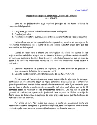 Clase 7-07-05
Procedimiento Especial denominado Querella de Capítulos
Art. 324-430
Este es un procedimiento cuyo objetivo principal es de hacer efectiva la
responsabilidad penal de:
1. Los jueces, ya sean de tribunales unipersonales o colegiados.
2. Fiscales judiciales.
3. Fiscales del ministerio publico, desde el fiscal nacional hasta los fiscales adjuntos.
La causal que motiva este procedimiento es genérica y consiste en que algunos de
los sujetos mencionados en el ejercicio de sus cargos ejecuten algún acto que sea
sancionable por la ley penal.
Cuando el fiscal lleva a efecto una investigación en contra de algunos de los
sujetos activos señalados, si opta una vez cerrada la investigación en deducir acusación
en contra de cualquiera de ellos, deberá remitir todos los antecedentes que estén en su
poder a la corte de apelaciones respectiva. La corte de apelaciones puede asumir 2
aptitudes:
1. Declarar inadmisible la querella de capítulos. En esta situación se produce el
sobreseimiento definitivo de la causa Art. 429
2. La corte puede declarar admisible la querella de capítulos Art. 428.
En este caso el funcionario acusado queda suspendido del ejercicio de su cargo,
continuando el procedimiento según las reglas generales. Sin perjuicio de lo anterior el
juez de garantía una vez que le han devuelto los antecedentes debe fijar una fecha para
que se lleve a efecto la audiencia de preparación del juicio oral, plazo que es de 15
contados desde la recepción de los antecedentes señalados. Una vez que el juez de
garantía dicte el auto de apertura del juicio oral tiene un plazo de 15 días para fijar la
fecha en que se desarrollara la audiencia de juicio oral, plazo que se cuenta desde que se
notifico el auto de apertura.
Por ultimo el Art. 427 señala que cuando la corte de apelaciones emita una
resolución acogiendo denegando la querella de capítulos, esta será apelable ante la misma
corte de apelaciones para que sea conocido el recurso por la corte suprema.
 