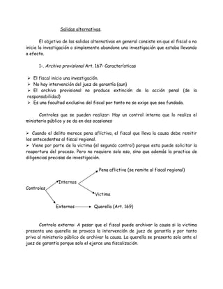 Salidas alternativas.
El objetivo de las salidas alternativas en general consiste en que el fiscal o no
inicie la investigación o simplemente abandone una investigación que estaba llevando
a efecto.
1-. Archivo provisional Art. 167: Características
 El fiscal inicio una investigación.
 No hay intervención del juez de garantía (aun)
 El archivo provisional no produce extinción de la acción penal (de la
responsabilidad)
 Es una facultad exclusiva del fiscal por tanto no se exige que sea fundada.
Controles que se pueden realizar: Hay un control interno que lo realiza el
ministerio público y se da en dos ocasiones
 Cuando el delito merece pena aflictiva, el fiscal que lleva la causa debe remitir
los antecedentes al fiscal regional.
 Viene por parte de la victima (el segundo control) porque esta puede solicitar la
reapertura del proceso. Pero no requiere solo eso, sino que además la practica de
diligencias precisas de investigación.
Pena aflictiva (se remite al fiscal regional)
Internos
Controles
Victima
Externos Querella (Art. 169)
Controlo externo: A pesar que el fiscal puede archivar la causa si la victima
presenta una querella se provoca la intervención de juez de garantía y por tanto
priva al ministerio público de archivar la causa. La querella se presenta solo ante el
juez de garantía porque solo el ejerce una fiscalización.
 