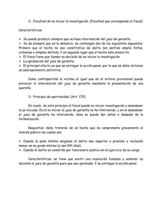 2-. Facultad de no iniciar la investigación. (Facultad que corresponde al fiscal)
Características:
 Se puede producir siempre que no haya intervención del juez de garantía.
 Se da siempre que en la denuncia se contengan dos de los siguientes supuestos.
Primero que el hecho no sea constitutivo de delito (en sentido amplio faltas,
crímenes o simples delitos). Y en segundo lugar que el hecho este prescrito.
 El fiscal tiene que fundar su decisión de no iniciar la investigación.
 La aprobación del juez de garantía.
 El principal efecto es que se extingue la acción penal, por lo que se debe dictarse
un sobreseimiento definitivo.
Como contrapartida la victima al igual que en el archivo provisional puede
provocar la intervención del juez de garantía mediante la presentación de una
querella.
3-. Principio de oportunidad. (Art. 170)
En razón de este principio el fiscal puede no iniciar investigación o abandonar
la ya iniciada. En el no iniciar el juez de garantía no ha intervenido, y en el abandonar
el juez de garantía ha intervenido, ósea se puede dar antes o después de la
formalización.
Requisitos: debe tratarse de un hecho que no comprometa gravemente el
interés público los cuales son
 Cuando la pena mínima asignada al delito sea superior a presidio o reclusión
menor en su grado mínimo (o sea 541 días).
 Cuando el delito es cometido por funcionario publico en el ejercicio de su cargo.
Características: se tiene que emitir una resolución fundada y someter su
decisión al juez de garantía para que sea aprobada. Y se extingue la acción penal.
 