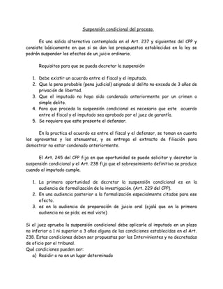 Suspensión condicional del proceso.
Es una salida alternativa contemplada en el Art. 237 y siguientes del CPP y
consiste básicamente en que si se dan los presupuestos establecidos en la ley se
podrán suspender los efectos de un juicio ordinario.
Requisitos para que se pueda decretar la suspensión:
1. Debe existir un acuerdo entre el fiscal y el imputado.
2. Que la pena probable (pena judicial) asignada al delito no exceda de 3 años de
privación de libertad.
3. Que el imputado no haya sido condenado anteriormente por un crimen o
simple delito.
4. Para que proceda la suspensión condicional es necesario que este acuerdo
entre el fiscal y el imputado sea aprobado por el juez de garantía.
5. Se requiere que este presente el defensor.
En la practica el acuerdo es entre el fiscal y el defensor, se toman en cuenta
los agravantes y los atenuantes, y se entrega el extracto de filiación para
demostrar no estar condenado anteriormente.
El Art. 245 del CPP fija en que oportunidad se puede solicitar y decretar la
suspensión condicional y el Art. 238 fija que el sobreseimiento definitivo se produce
cuando el imputado cumple.
1. La primera oportunidad de decretar la suspensión condicional es en la
audiencia de formalización de la investigación. (Art. 229 del CPP).
2. En una audiencia posterior a la formalización especialmente citados para ese
efecto.
3. es en la audiencia de preparación de juicio oral (ojalá que en la primera
audiencia no se pida; es mal visto)
Si el juez aprueba la suspensión condicional debe aplicarle al imputado en un plazo
no inferior a 1 ni superior a 3 años alguna de las condiciones establecidas en el Art.
238. Estas condiciones deben ser propuestas por los Intervinientes y no decretadas
de oficio por el tribunal.
Qué condiciones pueden ser:
a) Residir o no en un lugar determinado
 