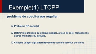Exemple(1) LTCPP
problème de covoiturage régulier :
 Problème NP-complet
 Définir les groupes où chaque usager, à tour de rôle, ramasse les
autres membres du groupe.

 Chaque usager agit alternativement comme serveur ou client.

 