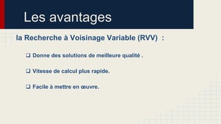 Les avantages
la Recherche à Voisinage Variable (RVV) :
 Donne des solutions de meilleure qualité .

 Vitesse de calcul plus rapide.
 Facile à mettre en œuvre.

 