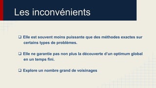 Les inconvénients
 Elle est souvent moins puissante que des méthodes exactes sur
certains types de problèmes.
 Elle ne garantie pas non plus la découverte d’un optimum global
en un temps fini.

 Explore un nombre grand de voisinages

 