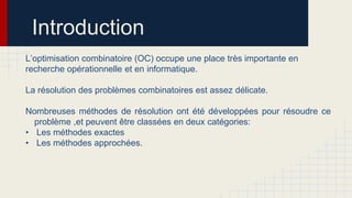 Introduction
L’optimisation combinatoire (OC) occupe une place très importante en
recherche opérationnelle et en informatique.
La résolution des problèmes combinatoires est assez délicate.

Nombreuses méthodes de résolution ont été développées pour résoudre ce
problème ,et peuvent être classées en deux catégories:
• Les méthodes exactes
• Les méthodes approchées.

 