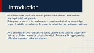 Introduction
les méthodes de résolution exactes permettent d’obtenir une solutions
dont l’optimalité est garantie.
Mais quand le nombre de combinaisons possibles devient exponentiel par
rapport à la taille du problème, le temps de calcul devient rapidement critique.
Donc on chercher des solutions de bonne qualité, sans garantie d’optimalité,
mais au profit d’un temps de calcul plus réduit. Pour cela, On applique des
méthodes appelées méta-heuristiques

 