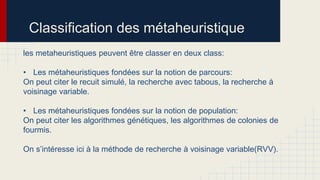Classification des métaheuristique
les metaheuristiques peuvent être classer en deux class:
• Les métaheuristiques fondées sur la notion de parcours:
On peut citer le recuit simulé, la recherche avec tabous, la recherche à
voisinage variable.
• Les métaheuristiques fondées sur la notion de population:
On peut citer les algorithmes génétiques, les algorithmes de colonies de
fourmis.
On s’intéresse ici à la méthode de recherche à voisinage variable(RVV).

 