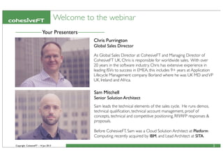 Copyright CohesiveFT - 14 Jun 2013
Welcome to the webinar
2
Sam Mitchell
Senior Solution Architect
Sam leads the technical elements of the sales cycle. He runs demos,
technical qualiﬁcation, technical account management, proof of
concepts, technical and competitive positioning, RFI/RFP responses &
proposals.
Before CohesiveFT, Sam was a Cloud Solution Architect at Platform
Computing, recently acquired by IBM, and Lead Architect at SITA.
Your Presenters
Chris Purrington
Global Sales Director
As Global Sales Director at CohesiveFT and Managing Director of
CohesiveFT UK, Chris is responsible for worldwide sales. With over
20 years in the software industry. Chris has extensive experience in
leading ISVs to success in EMEA, this includes 9+ years at Application
Lifecycle Management company Borland where he was UK MD andVP
UK, Ireland and Africa.
 