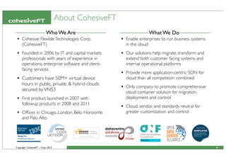 Copyright CohesiveFT - 14 Jun 2013
About CohesiveFT
4
What We DoWho We Are
• Cohesive FlexibleTechnologies Corp.
(CohesiveFT)
• Founded in 2006 by IT and capital markets
professionals with years of experience in
operations, enterprise software and client-
facing services
• Customers have 50M+ virtual device
hours in public, private, & hybrid clouds
secured byVNS3
• First product launched in 2007 with
followup products in 2008 and 2011
• Ofﬁces in Chicago, London, Belo Horizonte
and Palo Alto
• Enable enterprises to run business systems
in the cloud
• Our solutions help migrate, transform and
extend both customer facing systems and
internal operational platforms
• Provide more application-centric SDN for
cloud than all competition combined
• Only company to promote comprehensive
cloud container solution for migration,
deployment and control
• Cloud, vendor, and standards neutral for
greater customization and control
 