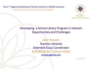 Developing a School Library Program in Vietnam
Opportunities and Challenges
Zakir Hossain
Teacher-Librarian
Extended Essay Coordinator
EUROPEAN Int’l School HCMC
amity.du@gmail.com
Oct 19, 2016
The 2nd Regional Workshop of School Libraries in ASEAN Countries
Oct 18-19, University of Indonesia, Jakarta
 