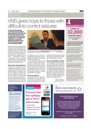 10 · MAY 2013 AN INDEPENDENT SUPPLEMENT BY MEDIAPLANET
Dr Imad Soryal is a consultant neu-
rologist at University Hospital Bir-
mingham NHS Foundation Trust.
Among his patients are adults and
children with epilepsy whose sei-
zures have been successfully re-
duced thanks to a vagal nerve stim-
ulator — a small device similar to
a pacemaker, which, implanted
under the skin of the upper chest,
sends electrical impulses to the left
vagalnerve,atthenecklevel.
Up to 75 per cent reductions
“Vagal nerve stimulation can be
considered for patients who have
ongoing seizures despite optimum
pharmacological treatment, and
who are unlikely to beneﬁt from
surgery,” explains Dr Soryal.“It can
be very effective in experienced
hands.Itreducesseizuresby50to75
percentinaboutathirdofimplant-
ed patients,and by 25 to 50 per cent
in another third. Seizures severity
and duration are also reduced in
thesepatients.Aboutsevenpercent
ofadultsandchildrenwhoundergo
VNSbecomeseizurefree.
“Onceimplanted,ittakestimefor
the device to have an effect on the
seizures. So, unlike with medica-
tion,which is expected to produce
beneﬁts within a few weeks from
treatment initiation,we start to see
improvements within six months.
The maximum beneﬁt is usually
achievedafter12months.”
Part of an armoury
As Dr Soryal points out,vagal nerve
stimulation, like any other non-
drug treatment, should be consid-
eredaspartofanarmoury.Itisnota
replacementfortheanticonvulsant
medicationapatientmaybetaking,
butavaluableadjuncttothem.
Greater availability is needed
“In our epilepsy centre in Birming-
hamwelookaftermorethan200pa-
tients implanted with a vagal nerve
stimulationdevicesoweareveryac-
tive in this regard.But,despite being
anestablishedmedicalprocedurefor
the effective and safe treatment of
difficult-to-control seizures, VNS is
not widely available throughout the
country as relevant expertise is not
presentinallepilepsycentres.”
VNS gives hope to those with
difﬁcult-to-control seizures
UNDERSTAND THE OPTIONS: VNS therapy has proven successful in reducing
seizures by 50 to 75 per cent in a third of patients PHOTO: EPILEPSY ACTION
LORENA TONARELLI
info.uk@mediaplanet.com
NEWS
A brand new
free epilepsy
app is here!
epilepsy.org.uk/app
© Copyright Epilepsy Action 2013
Registered charity in England
(No. 234343)
■ Patientswithepilepsy
don’thavetogiveuphopeif
anticonvulsantmedicationfails
tokeeptheirseizuresunder
control.Othertreatmentsare
availablethat,usedalongside
medication,canprovide
significantbenefits.Oneof
thesetreatmentsisvagal
nervestimulation(VNS).
EPILEPSY IN WALES
32,000
In Wales, over
people have epilepsy
One in ten of them
is a child
■ There are many different types
of epileptic seizure, and everyone
experiences them differently.
■ They range from experiencing
strange sensations to falling
unconscious, but they can all have
a major impact on daily life.
■ Through medicines and other
treatments, some people have
their seizures controlled. But for
many, seizures continue to disrupt
and disable.
■ As well as seizures, people with
epilepsy often have to deal with
unfair discrimination and prejudice.
Information provided by The All
Wales Epilepsy Forum which
was originally formed by four
main voluntary organisations and
has since expanded to include
representation from National Clinical
and Research groups as well as the
Pharmaceutical Industry.
Tel: 0330 088 1220 (local rate)
www.sudep.org
The Epilepsy Deaths Register is the only single
point for reporting all epilepsy-related deaths in
the UK. The register needs your help to gather
vital information, to help reduce deaths and
improve services. Please tell us about any
death of someone with epilepsy.
SUDEP Action provide support after a death on
01235 772852
(Registered charity No. 1050459)
 