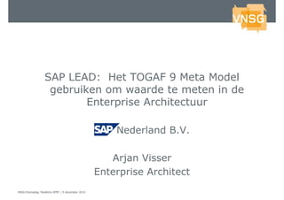 SAP LEAD: Het TOGAF 9 Meta Model
                   gebruiken om waarde te meten in de
                          Enterprise Architectuur

                                                 SAP Nederland B.V.

                                                    Arjan Visser
                                                 Enterprise Architect
VNSG-themadag 'Realtime BPM' | 9 december 2010
 