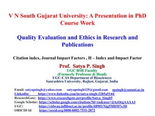 V N South Gujarat University: A Presentation in PhD
Course Work
Quality Evaluation and Ethics in Research and
Publications
Citation index, Journal Impact Factors , H – Index and Impact Factor
Prof. Satya P. Singh
UGC BSR Faculty
(Formerly Professor & Head)
UGC-CAS Department of Biosciences
Saurashtra University, Rajkot, Gujarat, India
Email: satyapsingh@yahoo.com satyapsingh125@gmail.com spsingh@sauuni.ac.in
LinkedIn: https://www.linkedin.com/in/satya-singh-2285a5144/
ResearchGate: https://www.researchgate.net/profile/Satya_Singh5
Google Scholar: https://scholar.google.com/citations?hl=en&user=jiAzOcgAAAAJ
UGC: https://vidwan.inflibnet.ac.in//profile/68903/Njg5MDM%3D
ORICID Id https://orcid.org/0000-0002-7531-2872
 