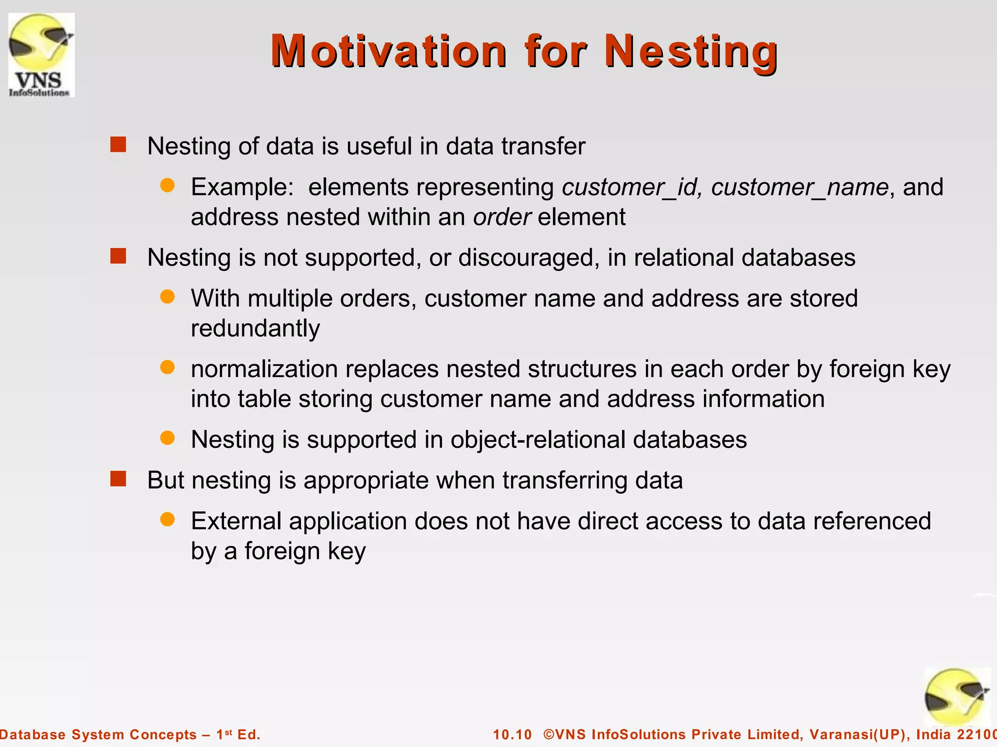 Motivation for Nesting
              s Nesting of data is useful in data transfer
                     q   Example: elements representing customer_id, customer_name, and
                         address nested within an order element
              s Nesting is not supported, or discouraged, in relational databases
                     q   With multiple orders, customer name and address are stored
                         redundantly
                     q   normalization replaces nested structures in each order by foreign key
                         into table storing customer name and address information
                     q   Nesting is supported in object-relational databases
              s But nesting is appropriate when transferring data
                     q   External application does not have direct access to data referenced
                         by a foreign key




Database System Concepts – 1 st Ed.                 10.10 ©VNS InfoSolutions Private Limited, Varanasi(UP), India 22100
 