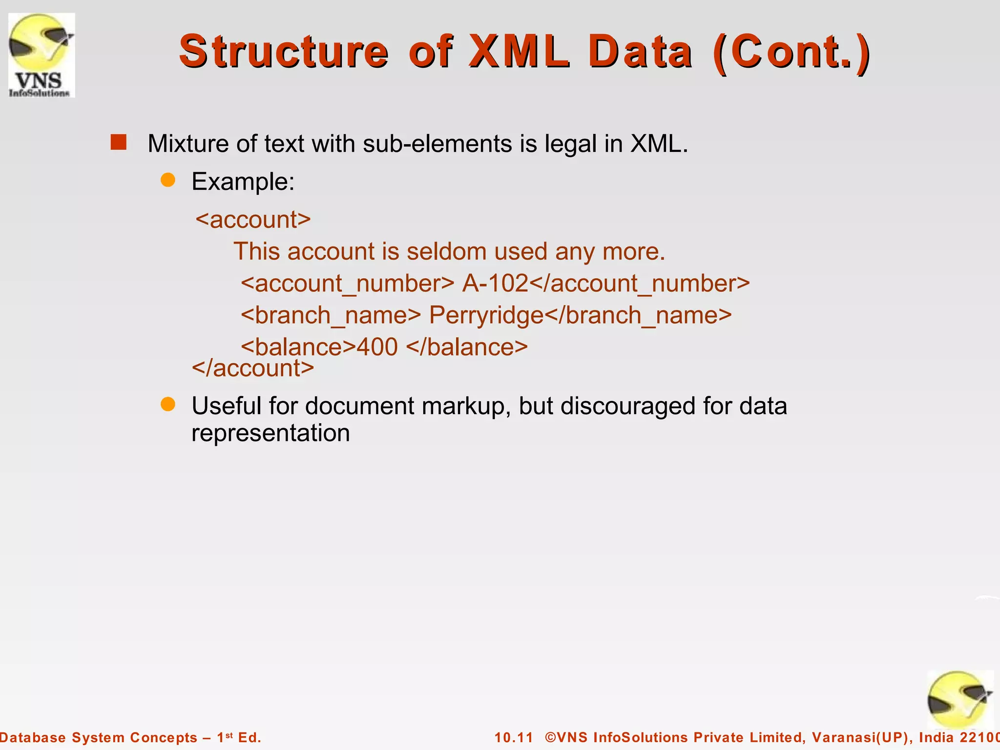 Structure of XML Data (Cont.)
              s Mixture of text with sub-elements is legal in XML.
                     q   Example:
                         <account>
                             This account is seldom used any more.
                             <account_number> A-102</account_number>
                             <branch_name> Perryridge</branch_name>
                             <balance>400 </balance>
                         </account>
                     q   Useful for document markup, but discouraged for data
                         representation




Database System Concepts – 1 st Ed.                10.11 ©VNS InfoSolutions Private Limited, Varanasi(UP), India 22100
 