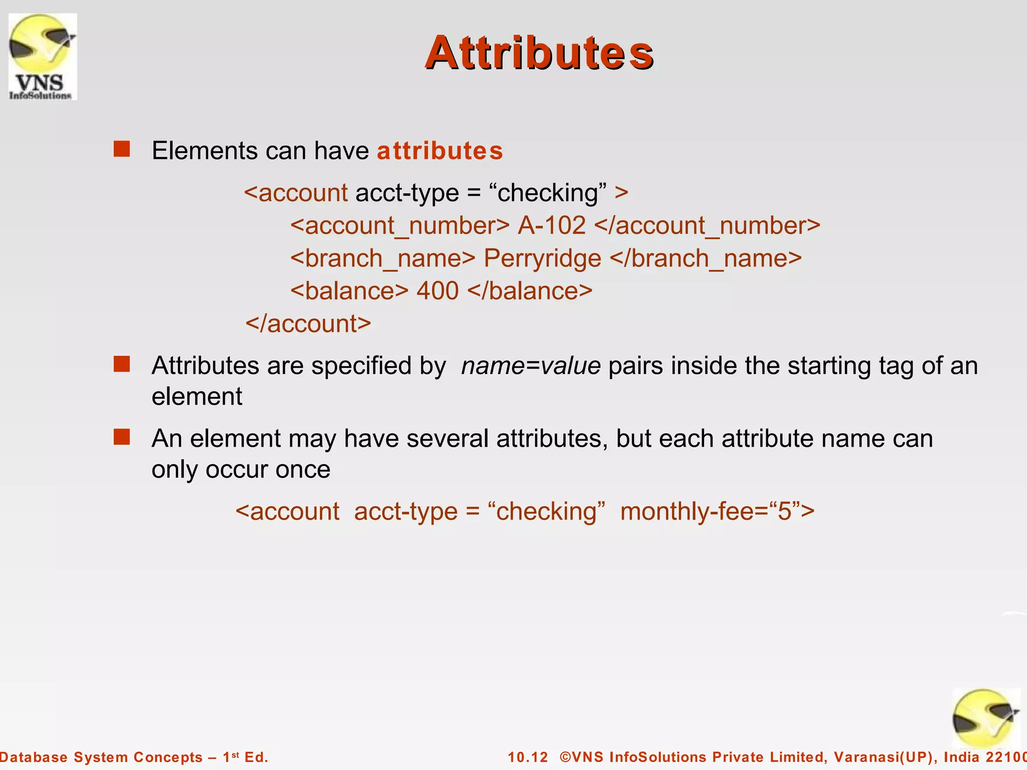 Attributes
              s Elements can have attributes
                               <account acct-type = “checking” >
                                   <account_number> A-102 </account_number>
                                   <branch_name> Perryridge </branch_name>
                                   <balance> 400 </balance>
                               </account>
              s Attributes are specified by name=value pairs inside the starting tag of an
                   element
              s An element may have several attributes, but each attribute name can
                   only occur once
                              <account acct-type = “checking” monthly-fee=“5”>




Database System Concepts – 1 st Ed.                 10.12 ©VNS InfoSolutions Private Limited, Varanasi(UP), India 22100
 