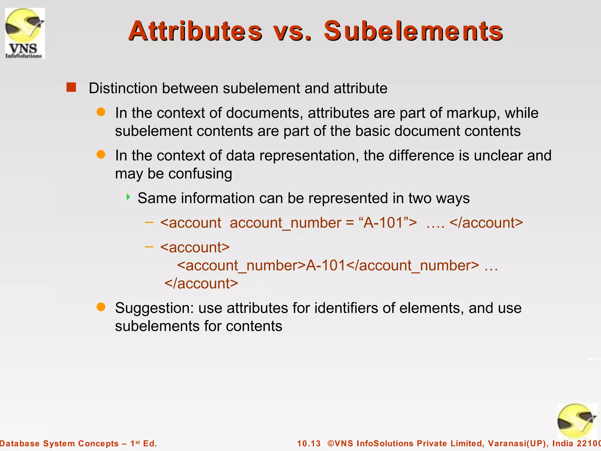 Attributes vs. Subelements
              s Distinction between subelement and attribute
                     q   In the context of documents, attributes are part of markup, while
                         subelement contents are part of the basic document contents
                     q   In the context of data representation, the difference is unclear and
                         may be confusing
                              Same information can be represented in two ways
                                – <account account_number = “A-101”> …. </account>
                                – <account>
                                    <account_number>A-101</account_number> …
                                  </account>
                     q   Suggestion: use attributes for identifiers of elements, and use
                         subelements for contents




Database System Concepts – 1 st Ed.                  10.13 ©VNS InfoSolutions Private Limited, Varanasi(UP), India 22100
 