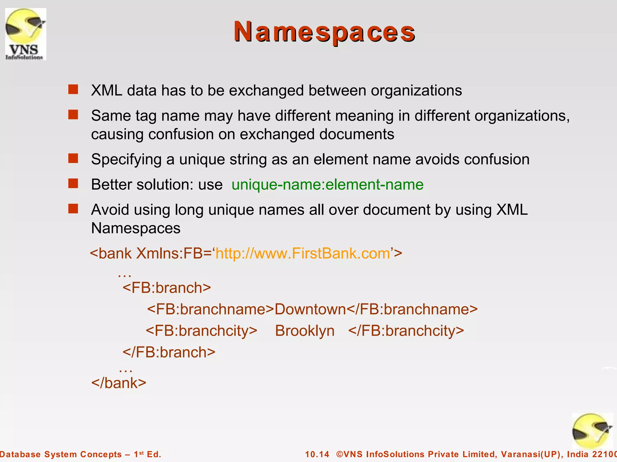 Namespaces
              s XML data has to be exchanged between organizations
              s Same tag name may have different meaning in different organizations,
                   causing confusion on exchanged documents
              s Specifying a unique string as an element name avoids confusion
              s Better solution: use unique-name:element-name
              s Avoid using long unique names all over document by using XML
                   Namespaces
                   <bank Xmlns:FB=‘http://www.FirstBank.com’>
                      …
                       <FB:branch>
                           <FB:branchname>Downtown</FB:branchname>
                          <FB:branchcity> Brooklyn </FB:branchcity>
                       </FB:branch>
                       …
                   </bank>



Database System Concepts – 1 st Ed.            10.14 ©VNS InfoSolutions Private Limited, Varanasi(UP), India 22100
 