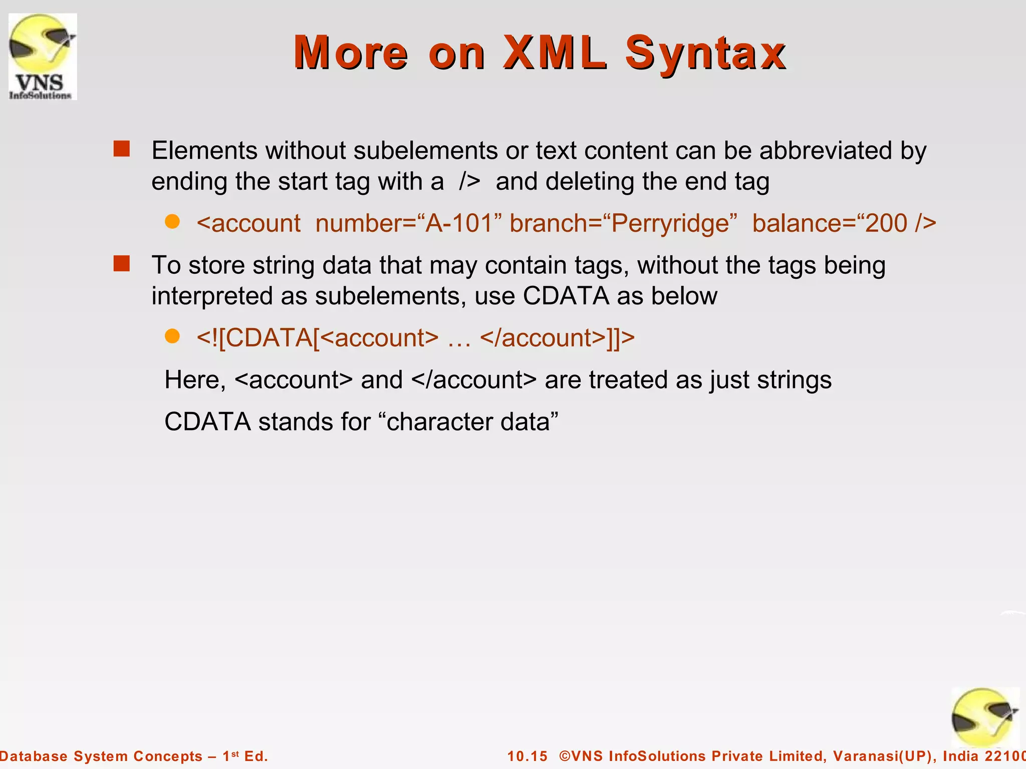 More on XML Syntax
              s Elements without subelements or text content can be abbreviated by
                   ending the start tag with a /> and deleting the end tag
                     q   <account number=“A-101” branch=“Perryridge” balance=“200 />
              s To store string data that may contain tags, without the tags being
                   interpreted as subelements, use CDATA as below
                     q   <![CDATA[<account> … </account>]]>
                     Here, <account> and </account> are treated as just strings
                     CDATA stands for “character data”




Database System Concepts – 1 st Ed.               10.15 ©VNS InfoSolutions Private Limited, Varanasi(UP), India 22100
 