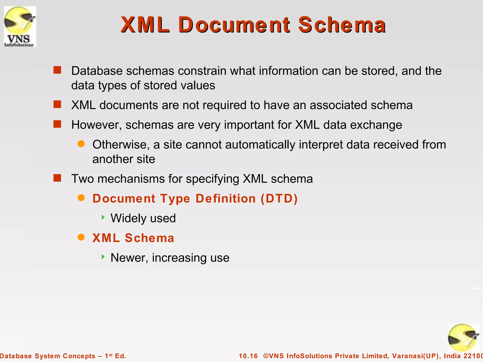 XML Document Schema
              s Database schemas constrain what information can be stored, and the
                   data types of stored values
              s XML documents are not required to have an associated schema
              s However, schemas are very important for XML data exchange
                     q   Otherwise, a site cannot automatically interpret data received from
                         another site
              s Two mechanisms for specifying XML schema
                     q   Document Type Definition (DTD)
                              Widely used
                     q   XML Schema
                              Newer, increasing use




Database System Concepts – 1 st Ed.                    10.16 ©VNS InfoSolutions Private Limited, Varanasi(UP), India 22100
 