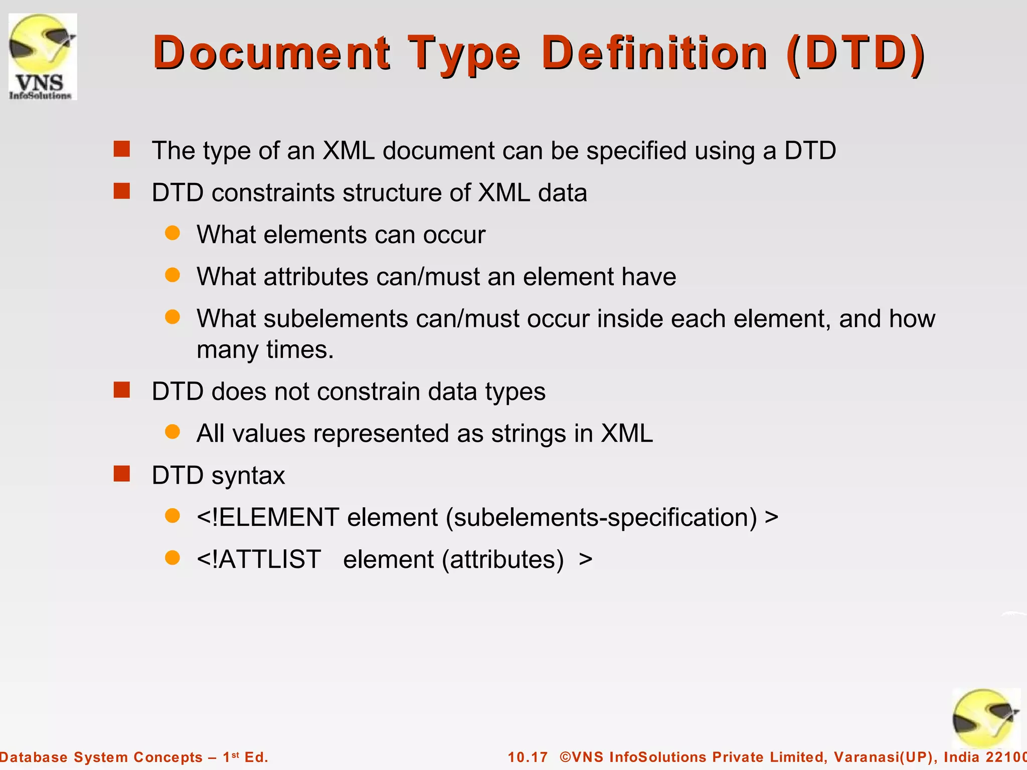 Document Type Definition (DTD)
              s The type of an XML document can be specified using a DTD
              s DTD constraints structure of XML data
                     q   What elements can occur
                     q   What attributes can/must an element have
                     q   What subelements can/must occur inside each element, and how
                         many times.
              s DTD does not constrain data types
                     q   All values represented as strings in XML
              s DTD syntax
                     q   <!ELEMENT element (subelements-specification) >
                     q   <!ATTLIST element (attributes) >




Database System Concepts – 1 st Ed.                 10.17 ©VNS InfoSolutions Private Limited, Varanasi(UP), India 22100
 