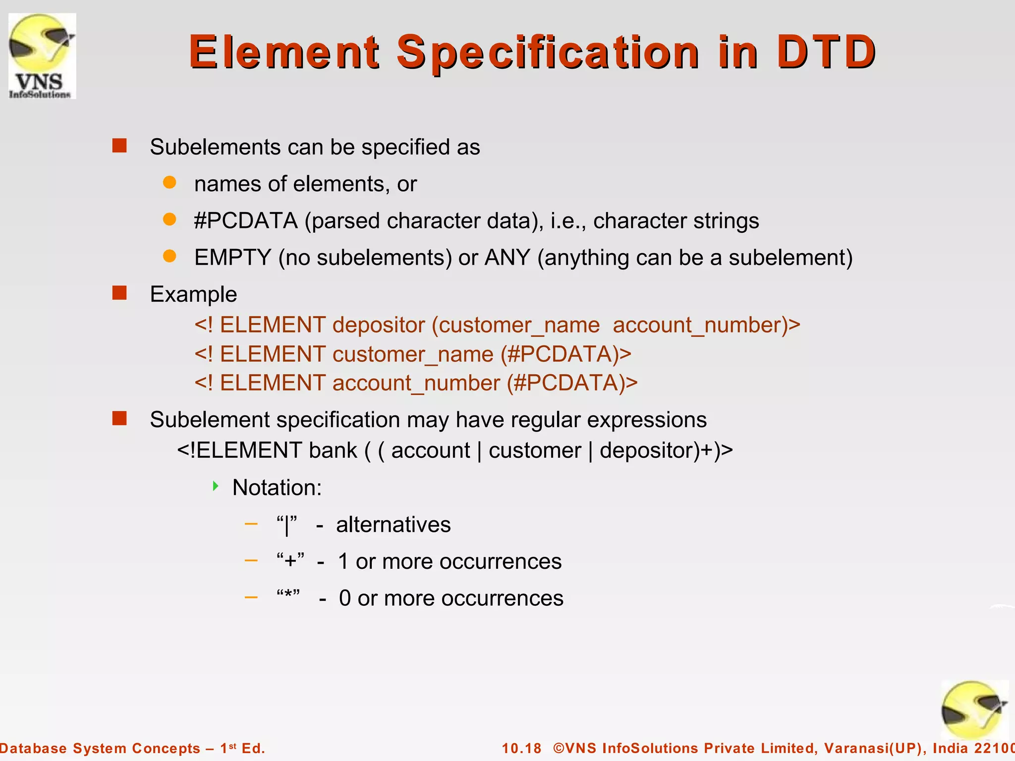 Element Specification in DTD
              s    Subelements can be specified as
                     q   names of elements, or
                     q   #PCDATA (parsed character data), i.e., character strings
                     q   EMPTY (no subelements) or ANY (anything can be a subelement)
              s    Example
                      <! ELEMENT depositor (customer_name account_number)>
                      <! ELEMENT customer_name (#PCDATA)>
                      <! ELEMENT account_number (#PCDATA)>
              s    Subelement specification may have regular expressions
                     <!ELEMENT bank ( ( account | customer | depositor)+)>
                              Notation:
                                – “|” - alternatives
                                – “+” - 1 or more occurrences
                                – “*” - 0 or more occurrences




Database System Concepts – 1 st Ed.                    10.18 ©VNS InfoSolutions Private Limited, Varanasi(UP), India 22100
 