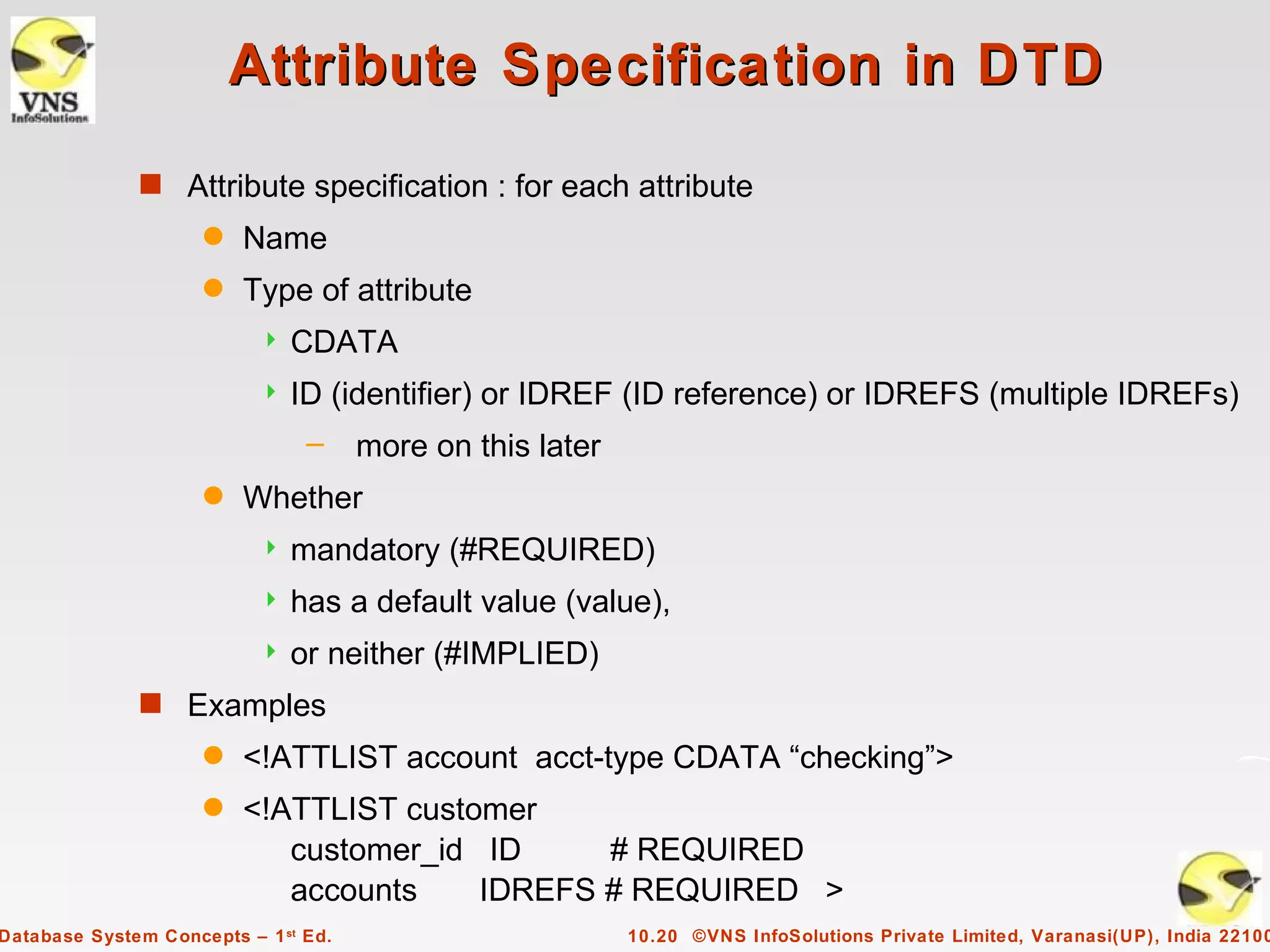 Attribute Specification in DTD
              s Attribute specification : for each attribute
                     q   Name
                     q   Type of attribute
                              CDATA
                              ID (identifier) or IDREF (ID reference) or IDREFS (multiple IDREFs)
                                –     more on this later
                     q   Whether
                              mandatory (#REQUIRED)
                              has a default value (value),
                              or neither (#IMPLIED)
              s Examples
                     q   <!ATTLIST account acct-type CDATA “checking”>
                     q   <!ATTLIST customer
                            customer_id ID     # REQUIRED
                            accounts    IDREFS # REQUIRED >
Database System Concepts – 1 st Ed.                        10.20 ©VNS InfoSolutions Private Limited, Varanasi(UP), India 22100
 