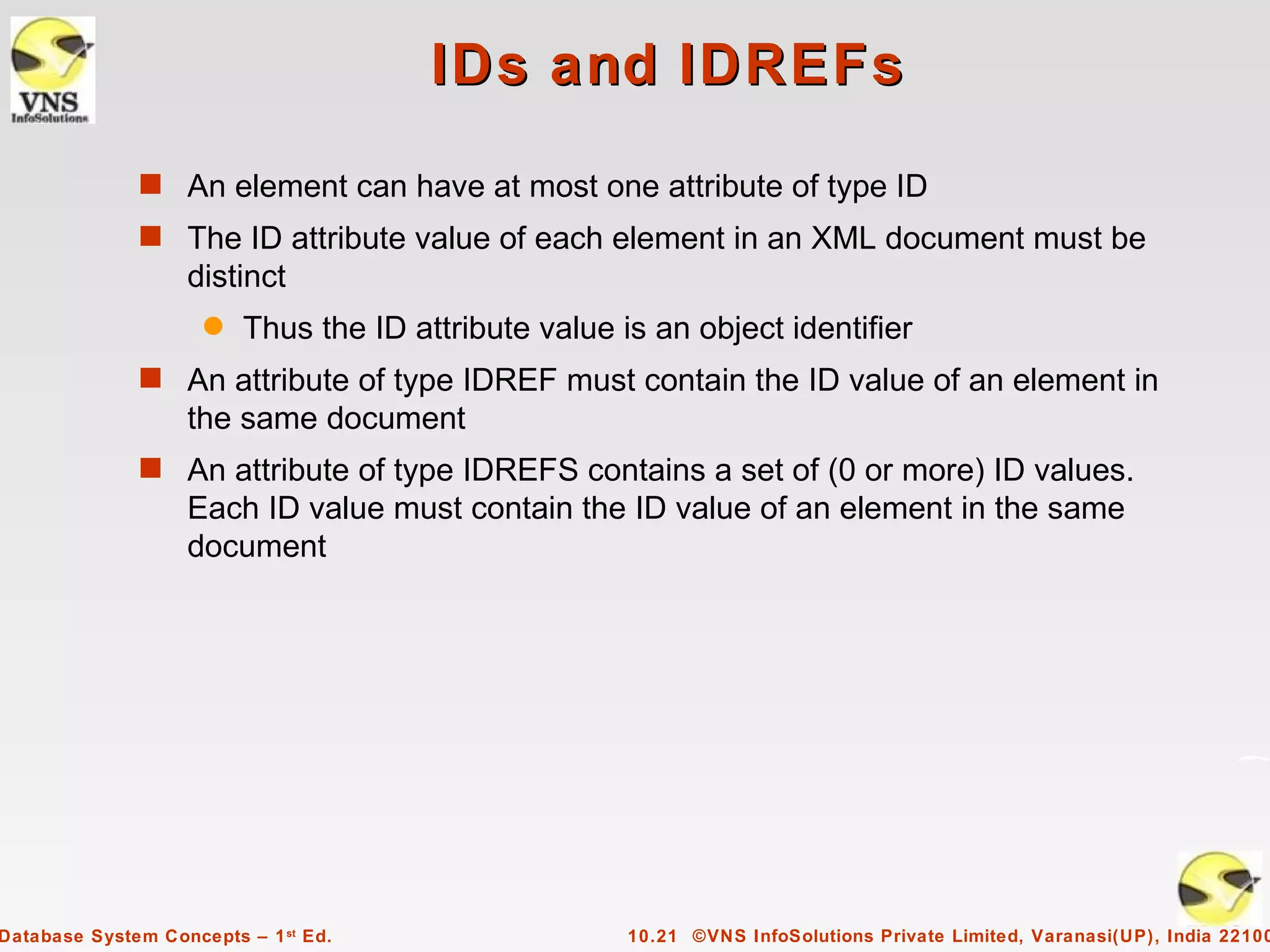 IDs and IDREFs
              s An element can have at most one attribute of type ID
              s The ID attribute value of each element in an XML document must be
                   distinct
                     q   Thus the ID attribute value is an object identifier
              s An attribute of type IDREF must contain the ID value of an element in
                   the same document
              s An attribute of type IDREFS contains a set of (0 or more) ID values.
                   Each ID value must contain the ID value of an element in the same
                   document




Database System Concepts – 1 st Ed.                   10.21 ©VNS InfoSolutions Private Limited, Varanasi(UP), India 22100
 