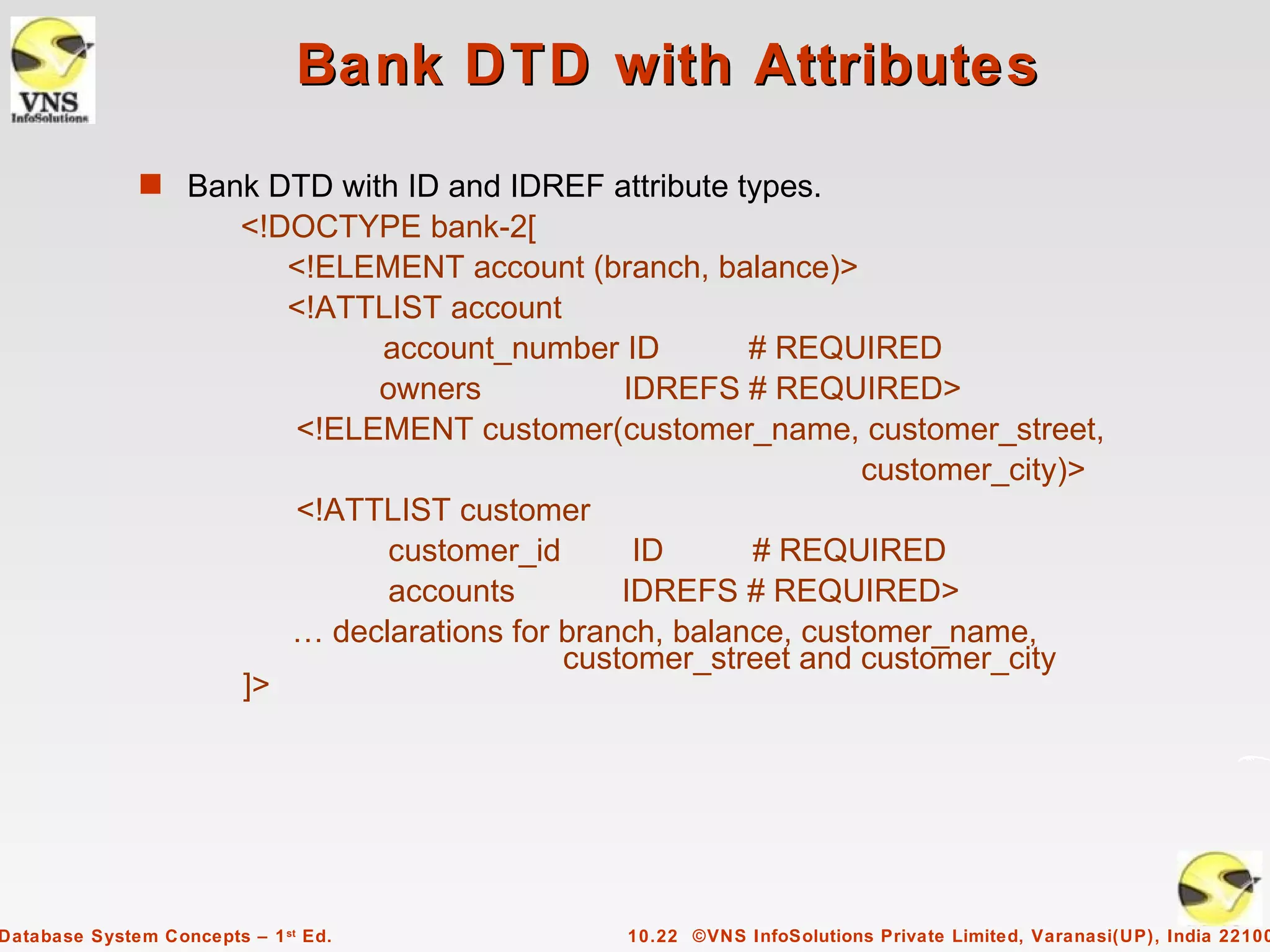 Bank DTD with Attributes
              s Bank DTD with ID and IDREF attribute types.
                         <!DOCTYPE bank-2[
                            <!ELEMENT account (branch, balance)>
                            <!ATTLIST account
                                 account_number ID          # REQUIRED
                                 owners            IDREFS # REQUIRED>
                            <!ELEMENT customer(customer_name, customer_street,
                                                                    customer_city)>
                            <!ATTLIST customer
                                  customer_id       ID      # REQUIRED
                                  accounts         IDREFS # REQUIRED>
                            … declarations for branch, balance, customer_name,
                                               customer_street and customer_city
                         ]>




Database System Concepts – 1 st Ed.               10.22 ©VNS InfoSolutions Private Limited, Varanasi(UP), India 22100
 