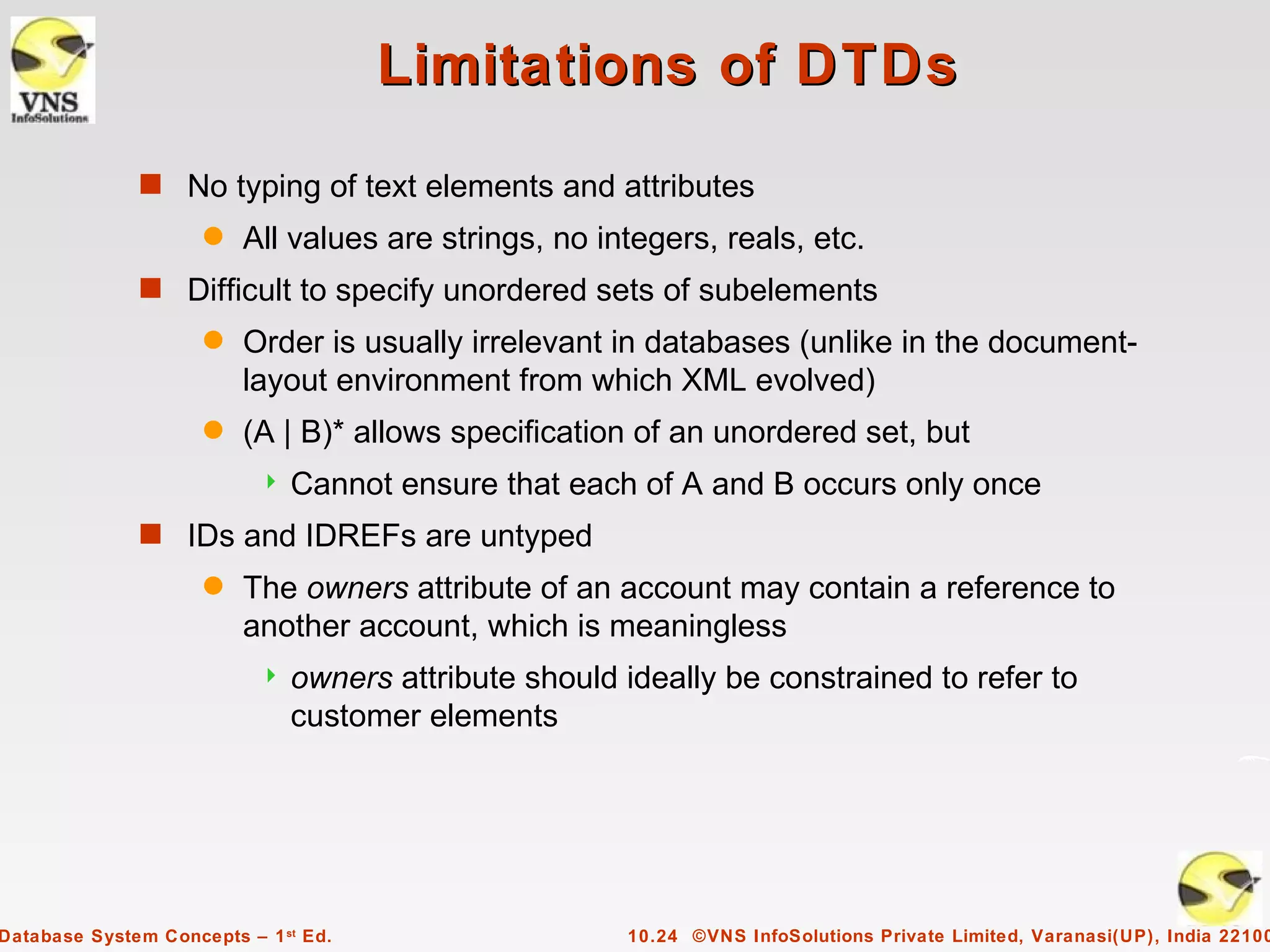 Limitations of DTDs
              s No typing of text elements and attributes
                     q   All values are strings, no integers, reals, etc.
              s Difficult to specify unordered sets of subelements
                     q   Order is usually irrelevant in databases (unlike in the document-
                         layout environment from which XML evolved)
                     q   (A | B)* allows specification of an unordered set, but
                              Cannot ensure that each of A and B occurs only once
              s IDs and IDREFs are untyped
                     q   The owners attribute of an account may contain a reference to
                         another account, which is meaningless
                              owners attribute should ideally be constrained to refer to
                               customer elements




Database System Concepts – 1 st Ed.                    10.24 ©VNS InfoSolutions Private Limited, Varanasi(UP), India 22100
 