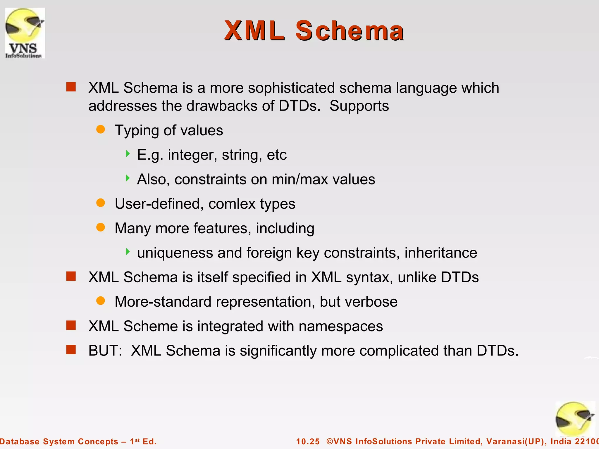 XML Schema
              s XML Schema is a more sophisticated schema language which
                   addresses the drawbacks of DTDs. Supports
                     q   Typing of values
                              E.g. integer, string, etc
                              Also, constraints on min/max values
                     q   User-defined, comlex types
                     q   Many more features, including
                              uniqueness and foreign key constraints, inheritance
              s XML Schema is itself specified in XML syntax, unlike DTDs
                     q   More-standard representation, but verbose
              s XML Scheme is integrated with namespaces
              s BUT: XML Schema is significantly more complicated than DTDs.




Database System Concepts – 1 st Ed.                        10.25 ©VNS InfoSolutions Private Limited, Varanasi(UP), India 22100
 