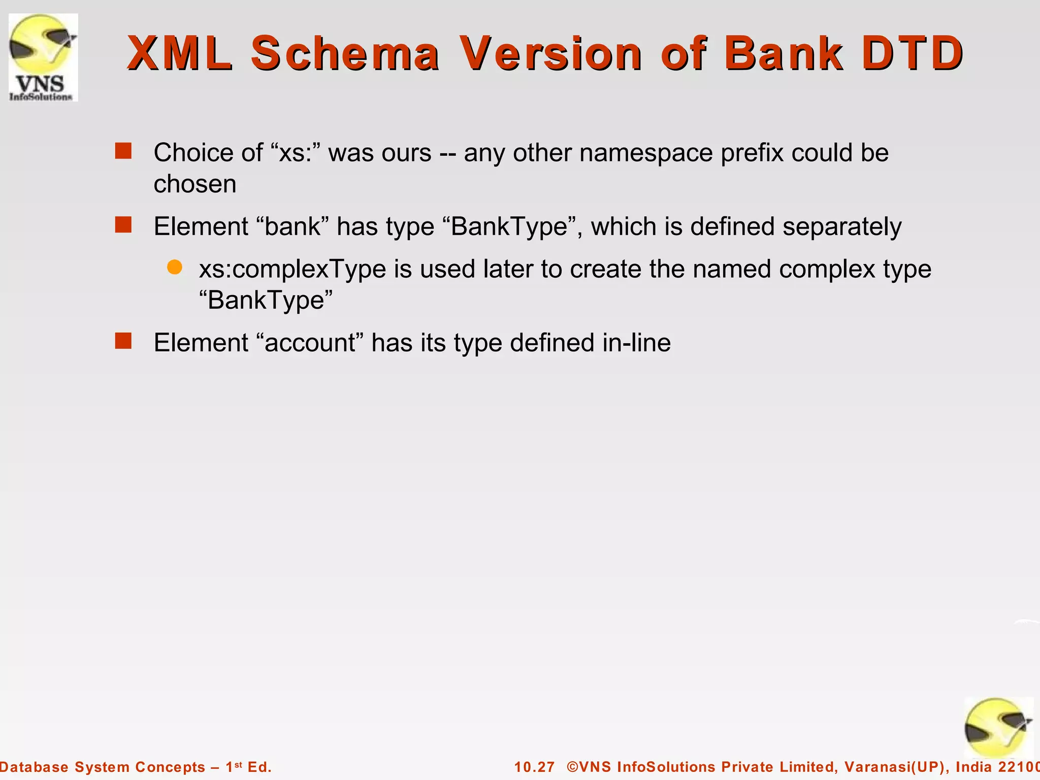 XML Schema Version of Bank DTD
              s Choice of “xs:” was ours -- any other namespace prefix could be
                   chosen
              s Element “bank” has type “BankType”, which is defined separately
                     q   xs:complexType is used later to create the named complex type
                         “BankType”
              s Element “account” has its type defined in-line




Database System Concepts – 1 st Ed.                10.27 ©VNS InfoSolutions Private Limited, Varanasi(UP), India 22100
 