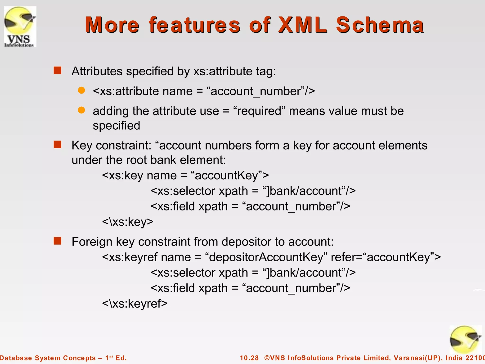 More features of XML Schema
              s Attributes specified by xs:attribute tag:
                     q   <xs:attribute name = “account_number”/>
                     q   adding the attribute use = “required” means value must be
                         specified
              s Key constraint: “account numbers form a key for account elements
                   under the root bank element:
                        <xs:key name = “accountKey”>
                                  <xs:selector xpath = “]bank/account”/>
                                  <xs:field xpath = “account_number”/>
                        <xs:key>
              s Foreign key constraint from depositor to account:
                            <xs:keyref name = “depositorAccountKey” refer=“accountKey”>
                                     <xs:selector xpath = “]bank/account”/>
                                     <xs:field xpath = “account_number”/>
                            <xs:keyref>



Database System Concepts – 1 st Ed.                10.28 ©VNS InfoSolutions Private Limited, Varanasi(UP), India 22100
 