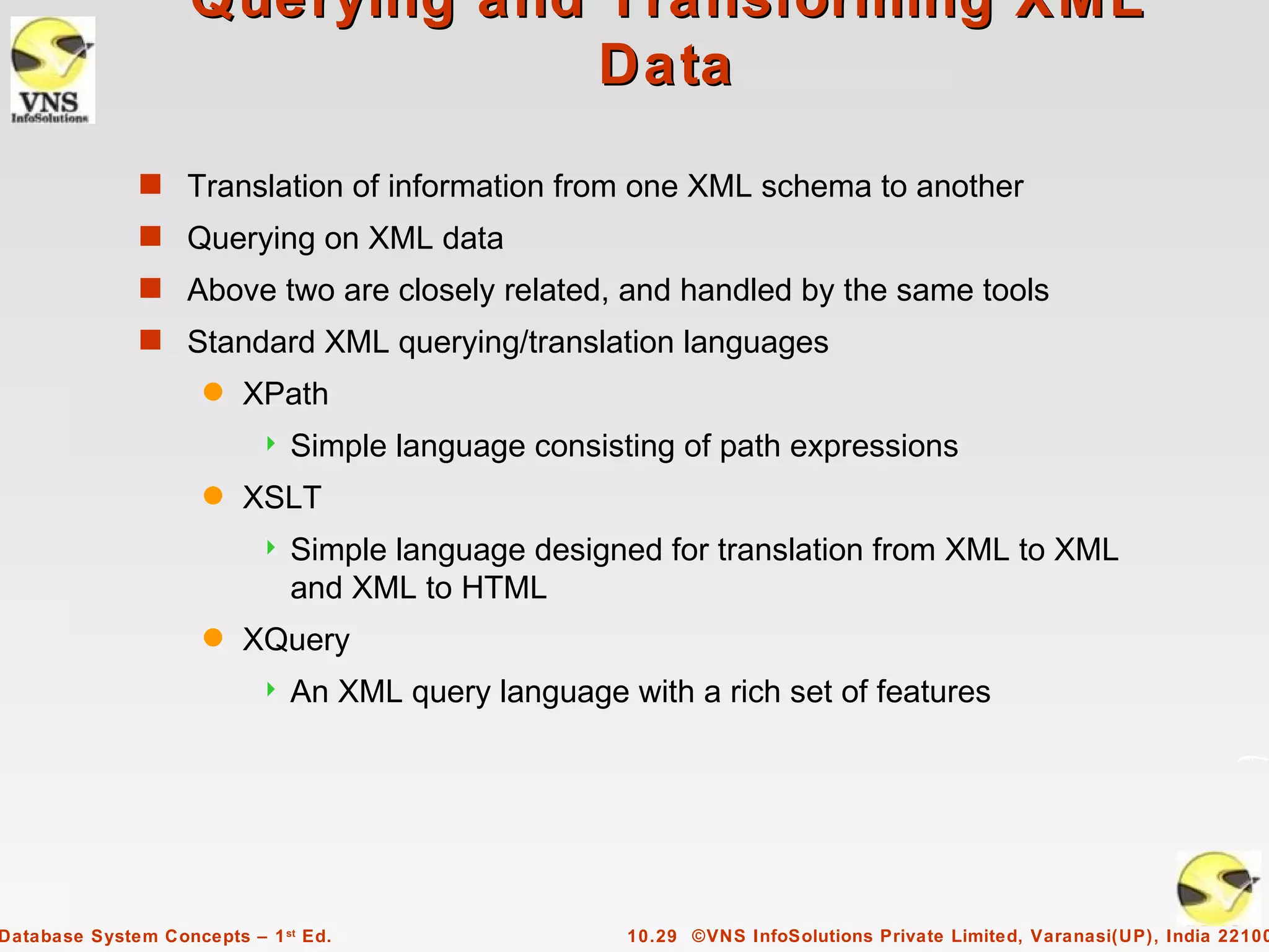 Querying and Transforming XML
                                 Data
              s Translation of information from one XML schema to another
              s Querying on XML data
              s Above two are closely related, and handled by the same tools
              s Standard XML querying/translation languages
                     q   XPath
                              Simple language consisting of path expressions
                     q   XSLT
                              Simple language designed for translation from XML to XML
                               and XML to HTML
                     q   XQuery
                              An XML query language with a rich set of features




Database System Concepts – 1 st Ed.                   10.29 ©VNS InfoSolutions Private Limited, Varanasi(UP), India 22100
 