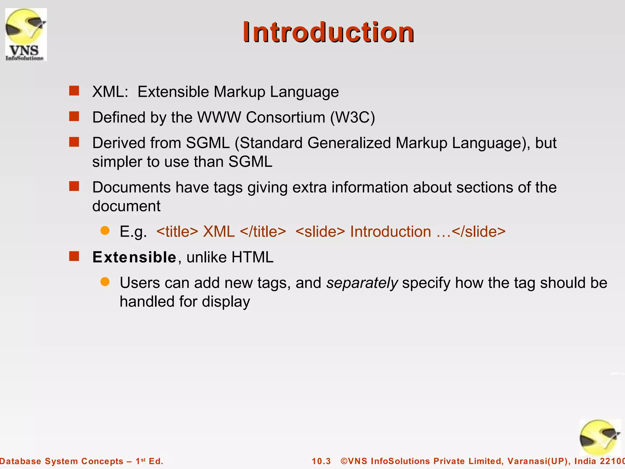 Introduction
              s XML: Extensible Markup Language
              s Defined by the WWW Consortium (W3C)
              s Derived from SGML (Standard Generalized Markup Language), but
                   simpler to use than SGML
              s Documents have tags giving extra information about sections of the
                   document
                     q   E.g. <title> XML </title> <slide> Introduction …</slide>
              s Extensible, unlike HTML
                     q   Users can add new tags, and separately specify how the tag should be
                         handled for display




Database System Concepts – 1 st Ed.                 10.3   ©VNS InfoSolutions Private Limited, Varanasi(UP), India 22100
 
