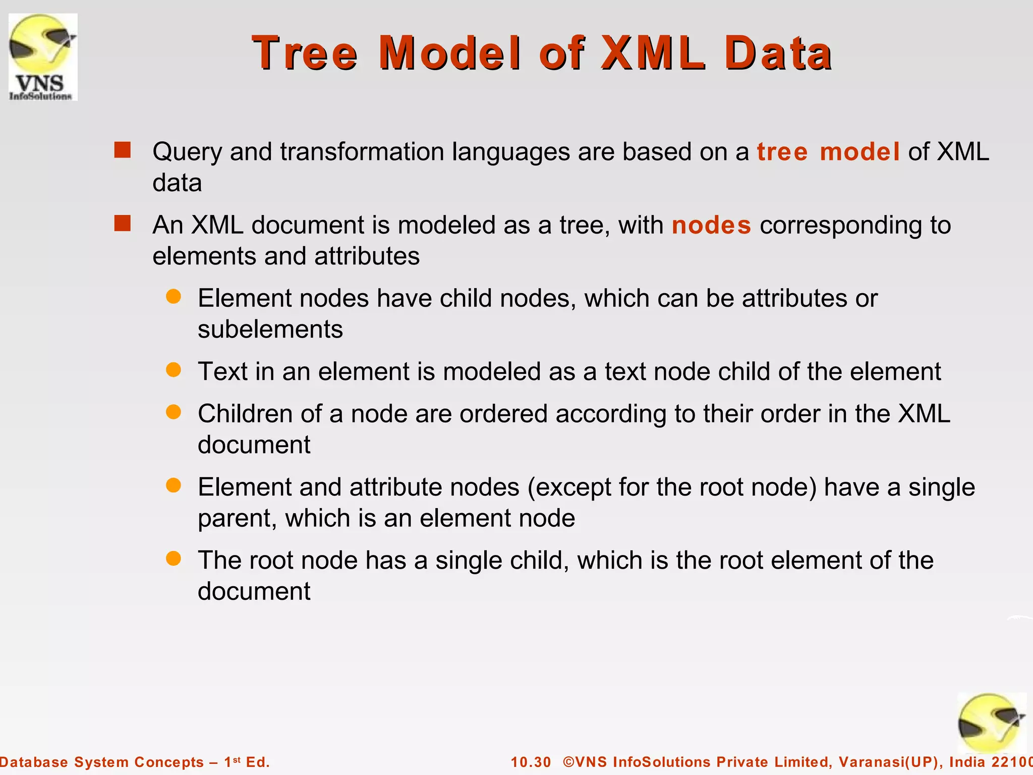 Tree Model of XML Data
              s Query and transformation languages are based on a tree model of XML
                   data
              s An XML document is modeled as a tree, with nodes corresponding to
                   elements and attributes
                     q   Element nodes have child nodes, which can be attributes or
                         subelements
                     q   Text in an element is modeled as a text node child of the element
                     q   Children of a node are ordered according to their order in the XML
                         document
                     q   Element and attribute nodes (except for the root node) have a single
                         parent, which is an element node
                     q   The root node has a single child, which is the root element of the
                         document




Database System Concepts – 1 st Ed.                  10.30 ©VNS InfoSolutions Private Limited, Varanasi(UP), India 22100
 