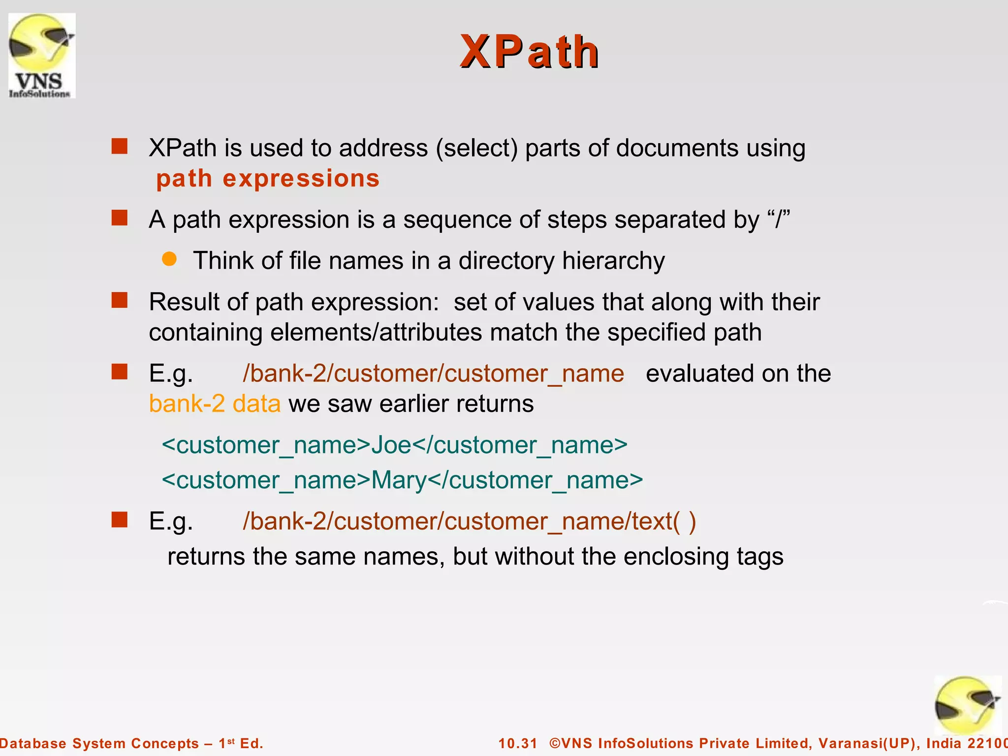 XPath
              s XPath is used to address (select) parts of documents using
                    path expressions
              s A path expression is a sequence of steps separated by “/”
                     q   Think of file names in a directory hierarchy
              s Result of path expression: set of values that along with their
                   containing elements/attributes match the specified path
              s E.g.       /bank-2/customer/customer_name evaluated on the
                   bank-2 data we saw earlier returns
                     <customer_name>Joe</customer_name>
                     <customer_name>Mary</customer_name>
              s E.g.         /bank-2/customer/customer_name/text( )
                      returns the same names, but without the enclosing tags




Database System Concepts – 1 st Ed.                  10.31 ©VNS InfoSolutions Private Limited, Varanasi(UP), India 22100
 